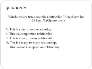 QUESTION  09 Which two are true about the relationship "A keyboard has 101 keys."? (Choose two.)‏ A. This is a one-to-one relationship. B. This is a composition relationship. C. This is a one-to-many relationship. D. This is a many-to-many relationship. E. This is a not a composition relationship. 