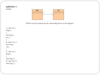QUESTION  10 Exhibit: Which correctly implements the relationship shown in the diagram?  A. class Cat { Dog d; } class Dog {  Cat c; } B. class Cat { } class Dog {  cat c; } C. class Cat { Dog d; } class Dog { } D. class Cat { } class Dog { } 