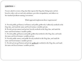 QUESTION  11 You are asked to create a Dog class that exposes the Dog class String name and int breed to other code as read-only attributes, provides encapsulation, and adheres to the standard JavaBeans naming conventions. Which approach implements these requirements?  A. Provide public getName()/setName() and public getBreed()/setBreed() methods in the Dog class, and mark the name and breed instance variables private. B. Provide private name() and private breed() methods in the Dog class, and mark the name and breed instance variables public. C. Provide public getName() and public getBreed() methods in the Dog class, and mark the name and breed instance variables private. D. Provide public name() and public breed() methods in the Dog class, and mark the name and breed instance variables private. E. Provide private getName() and private  getBreed () methods in the Dog class, and mark the name and breed instance variables private. 