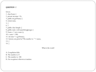 QUESTION  12 Given: 1. class Exam { 2. private int num = 0; 3. public int getNum() { 4. return num;  5. } 6. } 7. public class Sample { 8. public static void main(String[] args) { 9. Exam e = new exam (); 10. e.num = 100; 11. int num = e.getNum(); 12. System.out.print1n("The number is: " + num); 13. } 14. } What is the result? A. Compilation fails. B. The number is: 0 C. The number is: 100 D. An exception is thrown at runtime. 