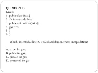 QUESTION  13 Given: 1. public class Boat{ 2. // insert code here 3. public void setGas(int v){ 4. gas = v; 5. } 6. } Which, inserted at line 2, is valid and demonstrates encapsulation?  A. struct int gas; B. public int gas; C. private int gas; D. protected int gas; 
