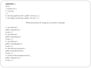 QUESTION  15 Given: 3. interface Pet { 4. void eat(); 5. } 6. class Dog implements Pet { public void eat() { } } 7. class Beagle extends Dog { public void eat() { } } Which demonstrates the "program to an interface" principle?  A. class PetFood { public void go(Pet p) { p.eat(); } } B. class PetFood { public void go(Dog d) { d.eat(); } } C. class PetFood { public void go(Beagle b) { b.eat(); } } D. class PetFood extends Pet { public void go(PetFood d) { d.eat(); } } E. interface PetFood implements Pet { public void go(Pet d) { d.eat(); } } 