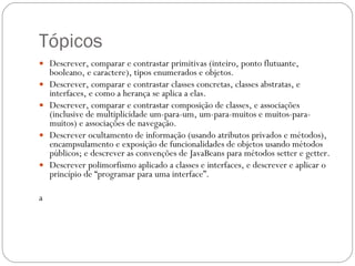 Tópicos Descrever, comparar e contrastar primitivas (inteiro, ponto flutuante, booleano, e caractere), tipos enumerados e objetos.  Descrever, comparar e contrastar classes concretas, classes abstratas, e interfaces, e como a herança se aplica a elas.  Descrever, comparar e contrastar composição de classes, e associações (inclusive de multiplicidade um-para-um, um-para-muitos e muitos-para-muitos) e associações de navegação.  Descrever ocultamento de informação (usando atributos privados e métodos), encampsulamento e exposição de funcionalidades de objetos usando métodos públicos; e descrever as convenções de JavaBeans para métodos setter e getter.  Descrever polimorfismo aplicado a classes e interfaces, e descrever e aplicar o princípio de “programar para uma interface”.  a 