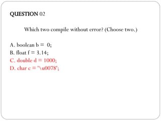 QUESTION  02 Which two compile without error? (Choose two.)‏ A. boolean b =  0; B. float f = 3.14; C. double d = 1000; D. char c = '\u0078'; 
