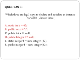 QUESTION  03 Which three are legal ways to declare and initialize an instance variable? (Choose three.)‏ A. static int x = 42; B. public int x = 'c';  C. public int x =  null; D. public Integer f = null; E. static integer f = new integer (42);  F. public integer f = new integer(42); 