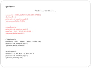 QUESTION  04 Which two are valid? (Choose two.)‏ A. enum Suit { CLUBS, DIAMONDS, HEARTS, SPADES }  class EnumTest { public static void main(String args[]) { System.out.println(Suit.CLUBS); } } B. class EnumTest { public static void main(String args[]) { enum Num { ONE, TWO, THREE, FOUR } System.out.println(Num.ONE); } } C. class EnumTest { enum Colors { Red = 1, Green = 2, Blue = 4, Yellow = 8 } public static void main(String args[]) { System.out.println(Colors.Red); } } D. class EnumTest { enum Days { Sat, Sun, Mon, Tue, Wed, Thu, Fri } public static void main(String args[]) { System.out.println(days.Sat); } 