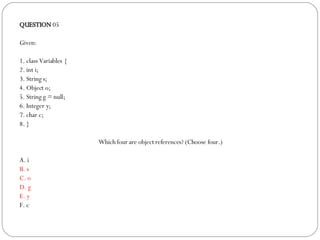 QUESTION  05 Given: 1. class Variables { 2. int i; 3. String s; 4. Object o; 5. String g = null; 6. Integer y; 7. char c; 8. } Which four are object references? (Choose four.)‏ A. i B. s C. o D. g E. y F. c 