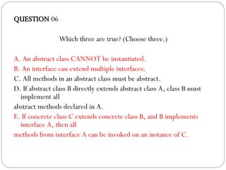 QUESTION  06 Which three are true? (Choose three.)‏ A. An abstract class CANNOT be instantiated. B. An interface can extend multiple interfaces. C. All methods in an abstract class must be abstract. D. If abstract class B directly extends abstract class A, class B must implement all abstract methods declared in A. E. If concrete class C extends concrete class B, and B implements interface A, then all methods from interface A can be invoked on an instance of C. 