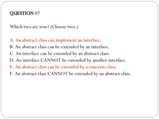 QUESTION  07 Which two are true? (Choose two.)‏ A. An abstract class can implement an interface.  B. An abstract class can be extended by an interface. C. An interface can be extended by an abstract class. D. An interface CANNOT be extended by another interface. E. An abstract class can be extended by a concrete class. F. An abstract class CANNOT be extended by an abstract class. 