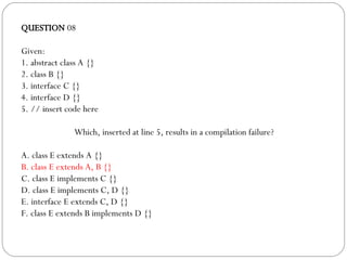 QUESTION  08 Given: 1. abstract class A {} 2. class B {} 3. interface C {} 4. interface D {} 5. // insert code here Which, inserted at line 5, results in a compilation failure? A. class E extends A {} B. class E extends A, B {} C. class E implements C {} D. class E implements C, D {} E. interface E extends C, D {} F. class E extends B implements D {} 