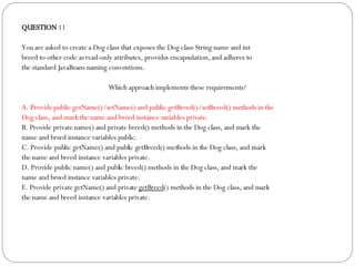 QUESTION  11 You are asked to create a Dog class that exposes the Dog class String name and int breed to other code as read-only attributes, provides encapsulation, and adheres to the standard JavaBeans naming conventions. Which approach implements these requirements?  A. Provide public getName()/setName() and public getBreed()/setBreed() methods in the Dog class, and mark the name and breed instance variables private. B. Provide private name() and private breed() methods in the Dog class, and mark the name and breed instance variables public. C. Provide public getName() and public getBreed() methods in the Dog class, and mark the name and breed instance variables private. D. Provide public name() and public breed() methods in the Dog class, and mark the name and breed instance variables private. E. Provide private getName() and private  getBreed () methods in the Dog class, and mark the name and breed instance variables private. 