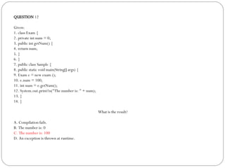QUESTION  12 Given: 1. class Exam { 2. private int num = 0; 3. public int getNum() { 4. return num;  5. } 6. } 7. public class Sample { 8. public static void main(String[] args) { 9. Exam e = new exam (); 10. e.num = 100; 11. int num = e.getNum(); 12. System.out.print1n("The number is: " + num); 13. } 14. } What is the result? A. Compilation fails. B. The number is: 0 C. The number is: 100 D. An exception is thrown at runtime. 