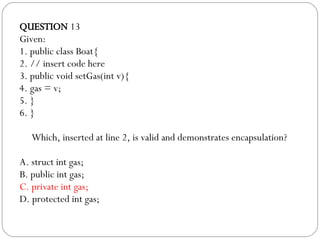 QUESTION  13 Given: 1. public class Boat{ 2. // insert code here 3. public void setGas(int v){ 4. gas = v; 5. } 6. } Which, inserted at line 2, is valid and demonstrates encapsulation?  A. struct int gas; B. public int gas; C. private int gas; D. protected int gas; 