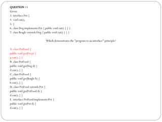 QUESTION  15 Given: 3. interface Pet { 4. void eat(); 5. } 6. class Dog implements Pet { public void eat() { } } 7. class Beagle extends Dog { public void eat() { } } Which demonstrates the "program to an interface" principle?  A. class PetFood { public void go(Pet p) { p.eat(); } } B. class PetFood { public void go(Dog d) { d.eat(); } } C. class PetFood { public void go(Beagle b) { b.eat(); } } D. class PetFood extends Pet { public void go(PetFood d) { d.eat(); } } E. interface PetFood implements Pet { public void go(Pet d) { d.eat(); } } 