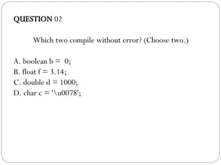 QUESTION  02 Which two compile without error? (Choose two.)‏ A. boolean b =  0; B. float f = 3.14; C. double d = 1000; D. char c = '\u0078'; 