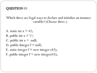 QUESTION  03 Which three are legal ways to declare and initialize an instance variable? (Choose three.)‏ A. static int x = 42; B. public int x = 'c';  C. public int x =  null; D. public Integer f = null; E. static integer f = new integer (42);  F. public integer f = new integer(42); 