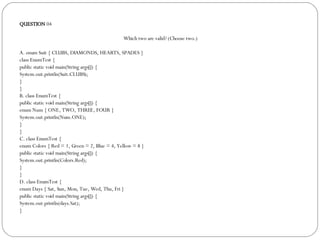 QUESTION  04 Which two are valid? (Choose two.)‏ A. enum Suit { CLUBS, DIAMONDS, HEARTS, SPADES }  class EnumTest { public static void main(String args[]) { System.out.println(Suit.CLUBS); } } B. class EnumTest { public static void main(String args[]) { enum Num { ONE, TWO, THREE, FOUR } System.out.println(Num.ONE); } } C. class EnumTest { enum Colors { Red = 1, Green = 2, Blue = 4, Yellow = 8 } public static void main(String args[]) { System.out.println(Colors.Red); } } D. class EnumTest { enum Days { Sat, Sun, Mon, Tue, Wed, Thu, Fri } public static void main(String args[]) { System.out.println(days.Sat); } 