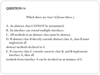 QUESTION  06 Which three are true? (Choose three.)‏ A. An abstract class CANNOT be instantiated. B. An interface can extend multiple interfaces. C. All methods in an abstract class must be abstract. D. If abstract class B directly extends abstract class A, class B must implement all abstract methods declared in A. E. If concrete class C extends concrete class B, and B implements interface A, then all methods from interface A can be invoked on an instance of C. 