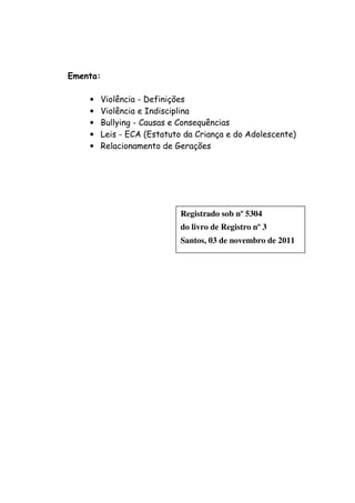 Ementa:

    •   Violência - Definições
    •   Violência e Indisciplina
    •   Bullying - Causas e Consequências
    •   Leis - ECA (Estatuto da Criança e do Adolescente)
    •   Relacionamento de Gerações




                            Registrado sob nº 5304
                            do livro de Registro nº 3
                            Santos, 03 de novembro de 2011
 
