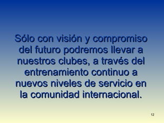Sólo con visión y compromiso del futuro podremos llevar a nuestros clubes, a través del entrenamiento continuo a nuevos niveles de servicio en la comunidad internacional. 