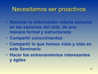 Necesitamos ser proactivos Retomar la información rotaria semanal en las sesiones del club, de una manera formal y estructurada Compartir conocimientos Compartir lo que hemos visto y oído en este Seminario Hacer los entrenamientos interesantes y ágiles 