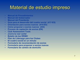 Material de estudio impreso Manual de Procedimientos Manual del Gobernador Manual del Presidente Guía para el desarrollo del cuadro social  (417-ES) Orientación para socios nuevos  (414-ES) Cómo proponer a socios nuevos  (254) Proceso de captación de socios (EN) Club Assessment Tools ¡Corra la voz! cartel Boletín de los RRIMC Plan de Liderazgo para los Clubes El cuadro social en un minuto Formulario de recomendación de socios Formulario para proponer a socios nuevos Formulario de cambio de domicilio 