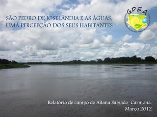 SÃO PEDRO DE JOSELÂNDIA E AS ÁGUAS,
UMA PERCEPÇÃO DOS SEUS HABITANTES




             Relatório de campo de Aitana Salgado Carmona.
                                                Março 2012
 