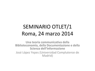 SEMINARIO OTLET/1
Roma, 24 marzo 2014
Una teoria communicativa della
Biblioteconomia, della Documentazione e della
Scienza dell’Informazione
José López Yepes (Universidad Complutense de
Madrid)
 