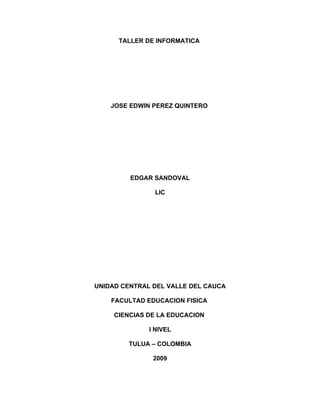 TALLER DE INFORMATICA




    JOSE EDWIN PEREZ QUINTERO




         EDGAR SANDOVAL

               LIC




UNIDAD CENTRAL DEL VALLE DEL CAUCA

    FACULTAD EDUCACION FISICA

     CIENCIAS DE LA EDUCACION

              I NIVEL

        TULUA – COLOMBIA

               2009
 