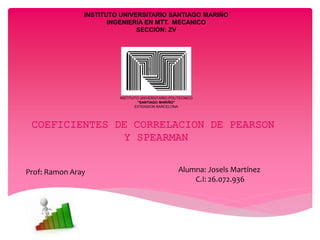 INSTITUTO UNIVERSITARIO SANTIAGO MARIÑO
INGENIERÍA EN MTT. MECANICO
SECCIÓN: ZV
COEFICIENTES DE CORRELACION DE PEARSON
Y SPEARMAN
INSTITUTO UNIVERSITARIO POLITECNICO
“SANTIAGO MARIÑO”
EXTENSION BARCELONA
Alumna: Josels Martínez
C.I: 26.072.936
Prof: Ramon Aray
 