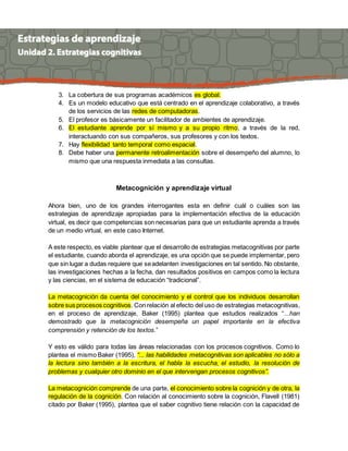 3. La cobertura de sus programas académicos es global. 
4. Es un modelo educativo que está centrado en el aprendizaje colaborativo, a través 
de los servicios de las redes de computadoras. 
5. El profesor es básicamente un facilitador de ambientes de aprendizaje. 
6. El estudiante aprende por sí mismo y a su propio ritmo, a través de la red, 
interactuando con sus compañeros, sus profesores y con los textos. 
7. Hay flexibilidad tanto temporal como espacial. 
8. Debe haber una permanente retroalimentación sobre el desempeño del alumno, lo 
mismo que una respuesta inmediata a las consultas. 
Metacognición y aprendizaje virtual 
Ahora bien, uno de los grandes interrogantes esta en definir cuál o cuáles son las 
estrategias de aprendizaje apropiadas para la implementación efectiva de la educación 
virtual, es decir que competencias son necesarias para que un estudiante aprenda a través 
de un medio virtual, en este caso Internet. 
A este respecto, es viable plantear que el desarrollo de estrategias metacognitivas por parte 
el estudiante, cuando aborda el aprendizaje, es una opción que se puede implementar, pero 
que sin lugar a dudas requiere que se adelanten investigaciones en tal sentido. No obstante, 
las investigaciones hechas a la fecha, dan resultados positivos en campos como la lectura 
y las ciencias, en el sistema de educación “tradicional”. 
La metacognición da cuenta del conocimiento y el control que los individuos desarrollan 
sobre sus procesos cognitivos. Con relación al efecto del uso de estrategias metacognitivas, 
en el proceso de aprendizaje, Baker (1995) plantea que estudios realizados “...han 
demostrado que la metacognición desempeña un papel importante en la efectiva 
comprensión y retención de los textos.” 
Y esto es válido para todas las áreas relacionadas con los procesos cognitivos. Como lo 
plantea el mismo Baker (1995), “... las habilidades metacognitivas son aplicables no sólo a 
la lectura sino también a la escritura, el habla la escucha, el estudio, la resolución de 
problemas y cualquier otro dominio en el que intervengan procesos cognitivos”. 
La metacognición comprende de una parte, el conocimiento sobre la cognición y de otra, la 
regulación de la cognición. Con relación al conocimiento sobre la cognición, Flavell (1981) 
citado por Baker (1995), plantea que el saber cognitivo tiene relación con la capacidad de 
 