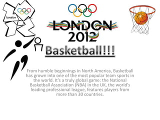 From humble beginnings in North America, Basketball
has grown into one of the most popular team sports in
    the world. It's a truly global game: the National
  Basketball Association (NBA) in the UK, the world's
  leading professional league, features players from
                more than 30 countries.
 