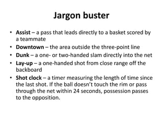 Jargon buster
• Assist – a pass that leads directly to a basket scored by
  a teammate
• Downtown – the area outside the three-point line
• Dunk – a one- or two-handed slam directly into the net
• Lay-up – a one-handed shot from close range off the
  backboard
• Shot clock – a timer measuring the length of time since
  the last shot. If the ball doesn’t touch the rim or pass
  through the net within 24 seconds, possession passes
  to the opposition.
 