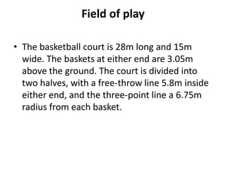 Field of play

• The basketball court is 28m long and 15m
  wide. The baskets at either end are 3.05m
  above the ground. The court is divided into
  two halves, with a free-throw line 5.8m inside
  either end, and the three-point line a 6.75m
  radius from each basket.
 