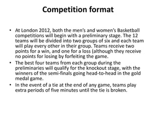 Competition format

• At London 2012, both the men’s and women’s Basketball
  competitions will begin with a preliminary stage. The 12
  teams will be divided into two groups of six and each team
  will play every other in their group. Teams receive two
  points for a win, and one for a loss (although they receive
  no points for losing by forfeiting the game.
• The best four teams from each group during the
  preliminaries will qualify for the knockout stage, with the
  winners of the semi-finals going head-to-head in the gold
  medal game.
• In the event of a tie at the end of any game, teams play
  extra periods of five minutes until the tie is broken.
 