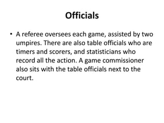 Officials
• A referee oversees each game, assisted by two
  umpires. There are also table officials who are
  timers and scorers, and statisticians who
  record all the action. A game commissioner
  also sits with the table officials next to the
  court.
 