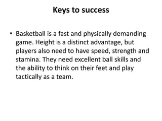 Keys to success

• Basketball is a fast and physically demanding
  game. Height is a distinct advantage, but
  players also need to have speed, strength and
  stamina. They need excellent ball skills and
  the ability to think on their feet and play
  tactically as a team.
 