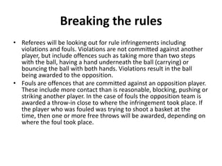Breaking the rules
• Referees will be looking out for rule infringements including
  violations and fouls. Violations are not committed against another
  player, but include offences such as taking more than two steps
  with the ball, having a hand underneath the ball (carrying) or
  bouncing the ball with both hands. Violations result in the ball
  being awarded to the opposition.
• Fouls are offences that are committed against an opposition player.
  These include more contact than is reasonable, blocking, pushing or
  striking another player. In the case of fouls the opposition team is
  awarded a throw-in close to where the infringement took place. If
  the player who was fouled was trying to shoot a basket at the
  time, then one or more free throws will be awarded, depending on
  where the foul took place.
 