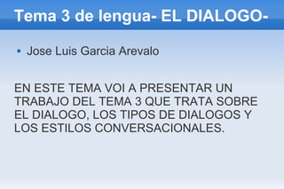 Tema 3 de lengua- EL DIALOGO-
   Jose Luis Garcia Arevalo


EN ESTE TEMA VOI A PRESENTAR UN
TRABAJO DEL TEMA 3 QUE TRATA SOBRE
EL DIALOGO, LOS TIPOS DE DIALOGOS Y
LOS ESTILOS CONVERSACIONALES.
 