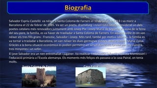 Salvador Espriu Castelló va néixer a Santa Coloma de Farners el 10 de juliol de 1913 i va morir a
Barcelona el 22 de febrer de 1985. Va ser un poeta, dramaturg i novel·lista català, considerat un dels
poetes catalans més renovadors juntament amb Josep Pla i Josep Maria de Segarra. A causa de la feina
del seu pare, la família, es va haver de traslladar a Santa Coloma de Farners. En aquest poble és on van
néixer els tres fills grans : Francesc, Salvador i Josep. Més tard, també per motius laborals, la família es
va tornar a trasladar a Barcelona, on van néixer les dues germanes petites :Maria Isabel i Maria Lluïsa.
Gràcies a la bona situació econòmica es podien permetre un servei domèstic format per una cuinera,
tres minyones i un xofer.
El jove Salvador era un nen entremaliat i juganer. Va realitzar l’educación infantil a l'Escola Montessori i
l'educació primària a l'Escola alemanya. Els moments més feliços els passava a la casa Pairal, on tenia
molts.
Santa Coloma de Farners
Casa Pairal

 