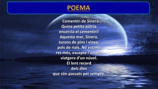 Cementiri de Sinera
Quina petita pàtria
encercla el cementiri!
Aquesta mar, Sinera,
turons de pins i vinya,
pols de rials. No estimo
res més, excepte l'ombra
viatgera d'un núvol.
El lent record
dels dies
que són passats per sempre.

 