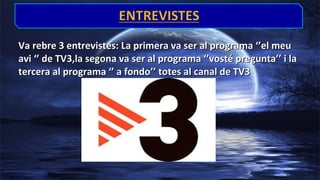 Va rebre 3 entrevistes: La primera va ser al programa ‘’el meu
avi ‘’ de TV3,la segona va ser al programa ‘’vosté pregunta’’ i la
tercera al programa ‘’ a fondo’’ totes al canal de TV3

 