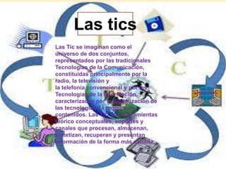 Las tics 
Las Tic se imaginan como el 
universo de dos conjuntos, 
representados por las tradicionales 
Tecnologías de la Comunicación, 
constituidas principalmente por la 
radio, la televisión y 
la telefonía convencional y por las 
Tecnologías de la información, 
caracterizadas por la digitalización de 
las tecnologías de registro de 
contenidos. Las TIC son herramientas 
teórico conceptuales, soportes y 
canales que procesan, almacenan, 
sintetizan, recuperan y presentan 
información de la forma más variada. 
 