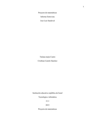 1
Proyecto de matemáticas
Informe Entrevista
Jose Luis Sandoval
Tatiana mejía Castro
Cristhian Camilo Sánchez
Institución educativa república de Israel
Tecnologia e infomática
11-1
2015
Proyecto de matemáticas
 