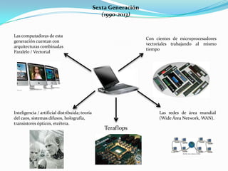 Sexta Generación
(1990-2013)
Las computadoras de esta
generación cuentan con
arquitecturas combinadas
Paralelo / Vectorial
Con cientos de microprocesadores
vectoriales trabajando al mismo
tiempo
Teraflops
Inteligencia / artificial distribuida; teoría
del caos, sistemas difusos, holografía,
transistores ópticos, etcétera.
Las redes de área mundial
(Wide Área Network, WAN).
 