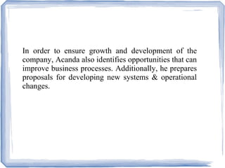In order to ensure growth and development of the
company, Acanda also identifies opportunities that can
improve business processes. Additionally, he prepares
proposals for developing new systems & operational
changes.
 