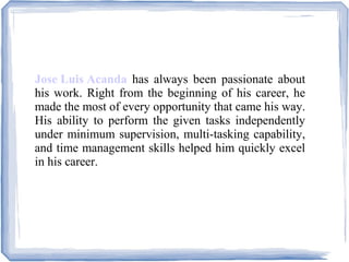 Jose Luis Acanda has always been passionate about
his work. Right from the beginning of his career, he
made the most of every opportunity that came his way.
His ability to perform the given tasks independently
under minimum supervision, multi-tasking capability,
and time management skills helped him quickly excel
in his career.
 