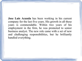 Jose Luis Acanda has been working in his current
company for the last five years. His growth in all these
years is commendable. Within two years of his
employment in the firm, he was promoted to senior
business analyst. The new role came with a set of new
and challenging responsibilities, but he brilliantly
handled everything.
 