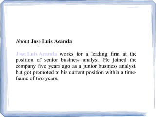 About Jose Luis Acanda
Jose Luis Acanda works for a leading firm at the
position of senior business analyst. He joined the
company five years ago as a junior business analyst,
but got promoted to his current position within a time-
frame of two years.
 