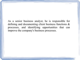 As a senior business analyst, he is responsible for
defining and documenting client business functions &
processes, and identifying opportunities that can
improve the company's business processes.
 